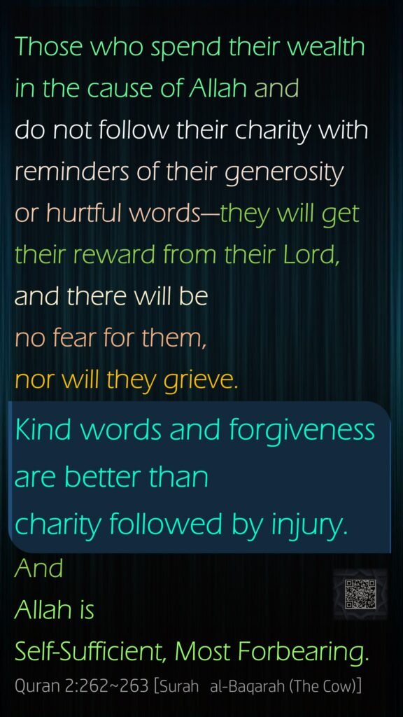 Those who spend their wealth in the cause of Allah and do not follow their charity with reminders of their generosity or hurtful words—they will get their reward from their Lord, and there will be no fear for them, nor will they grieve.Kind words and forgiveness are better than charity followed by injury. And Allah is Self-Sufficient, Most Forbearing.Quran 2:262~263 [Surah   al-Baqarah (The Cow)]