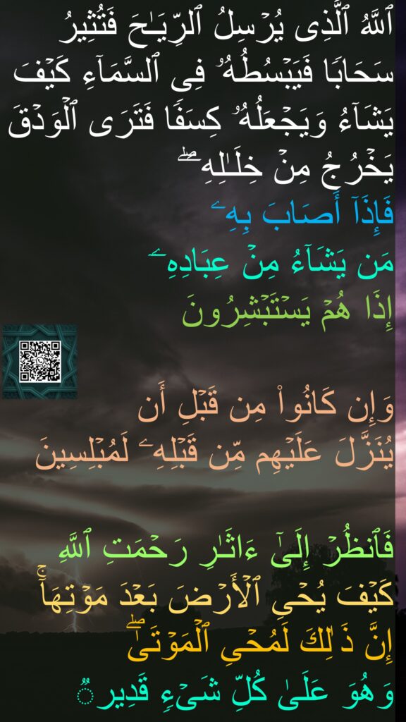 ٱللَّهُ ٱلَّذِی یُرۡسِلُ ٱلرِّیَـٰحَ فَتُثِیرُ سَحَابࣰا فَیَبۡسُطُهُۥ فِی ٱلسَّمَاۤءِ كَیۡفَ یَشَاۤءُ وَیَجۡعَلُهُۥ كِسَفࣰا فَتَرَى ٱلۡوَدۡقَ یَخۡرُجُ مِنۡ خِلَـٰلِهِۦۖ 
فَإِذَاۤ أَصَابَ بِهِۦ 
مَن یَشَاۤءُ مِنۡ عِبَادِهِۦۤ 
إِذَا هُمۡ یَسۡتَبۡشِرُونَ 

وَإِن كَانُوا۟ مِن قَبۡلِ أَن 
یُنَزَّلَ عَلَیۡهِم مِّن قَبۡلِهِۦ لَمُبۡلِسِینَ 

فَٱنظُرۡ إِلَىٰۤ ءَاثَـٰرِ رَحۡمَتِ ٱللَّهِ كَیۡفَ یُحۡیِ ٱلۡأَرۡضَ بَعۡدَ مَوۡتِهَاۤۚ إِنَّ ذَ ٰلِكَ لَمُحۡیِ ٱلۡمَوۡتَىٰۖ 
وَهُوَ عَلَىٰ كُلِّ شَیۡءࣲ قَدِیرࣱ
