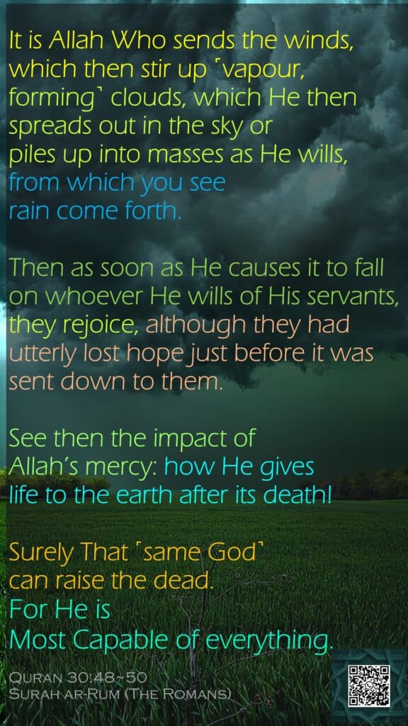 It is Allah Who sends the winds, which then stir up ˹vapour, forming˺ clouds, which He then spreads out in the sky or piles up into masses as He wills, from which you see rain come forth. Then as soon as He causes it to fall on whoever He wills of His servants, they rejoice, although they had utterly lost hope just before it was sent down to them.See then the impact of Allah’s mercy: how He gives life to the earth after its death! Surely That ˹same God˺ can raise the dead. For He is Most Capable of everything.Quran 30:48~50Surah ar-Rum (The Romans)