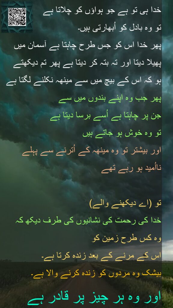 خدا ہی تو ہے جو ہواؤں کو چلاتا ہے 
تو وہ بادل کو اُبھارتی ہیں۔ 
پھر خدا اس کو جس طرح چاہتا ہے آسمان میں پھیلا دیتا اور تہ بتہ کر دیتا ہے پھر تم دیکھتے 
ہو کہ اس کے بیچ میں سے مینھہ نکلنے لگتا ہے 
پھر جب وہ اپنے بندوں میں سے 
جن پر چاہتا ہے اُسے برسا دیتا ہے 
تو وہ خوش ہو جاتے ہیں 
اور بیشتر تو وہ مینھہ کے اُترنے سے پہلے 
نااُمید ہو رہے تھے
 
تو (اے دیکھنے والے) 
خدا کی رحمت کی نشانیوں کی طرف دیکھ کہ 
وہ کس طرح زمین کو 
اس کے مرنے کے بعد زندہ کرتا ہے۔ 
بیشک وہ مردوں کو زندہ کرنے والا ہے۔ 
اور وہ ہر چیز پر قادر ہے 