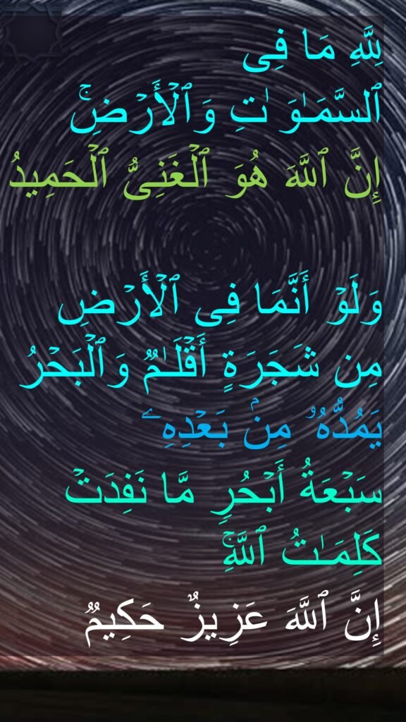 لِلَّهِ مَا فِی 
ٱلسَّمَـٰوَ ٰتِ وَٱلۡأَرۡضِۚ 
إِنَّ ٱللَّهَ هُوَ ٱلۡغَنِیُّ ٱلۡحَمِیدُ

وَلَوۡ أَنَّمَا فِی ٱلۡأَرۡضِ مِن شَجَرَةٍ أَقۡلَـٰمࣱ وَٱلۡبَحۡرُ یَمُدُّهُۥ مِنۢ بَعۡدِهِۦ 
سَبۡعَةُ أَبۡحُرࣲ مَّا نَفِدَتۡ كَلِمَـٰتُ ٱللَّهِۚ 
إِنَّ ٱللَّهَ عَزِیزٌ حَكِیمࣱ
