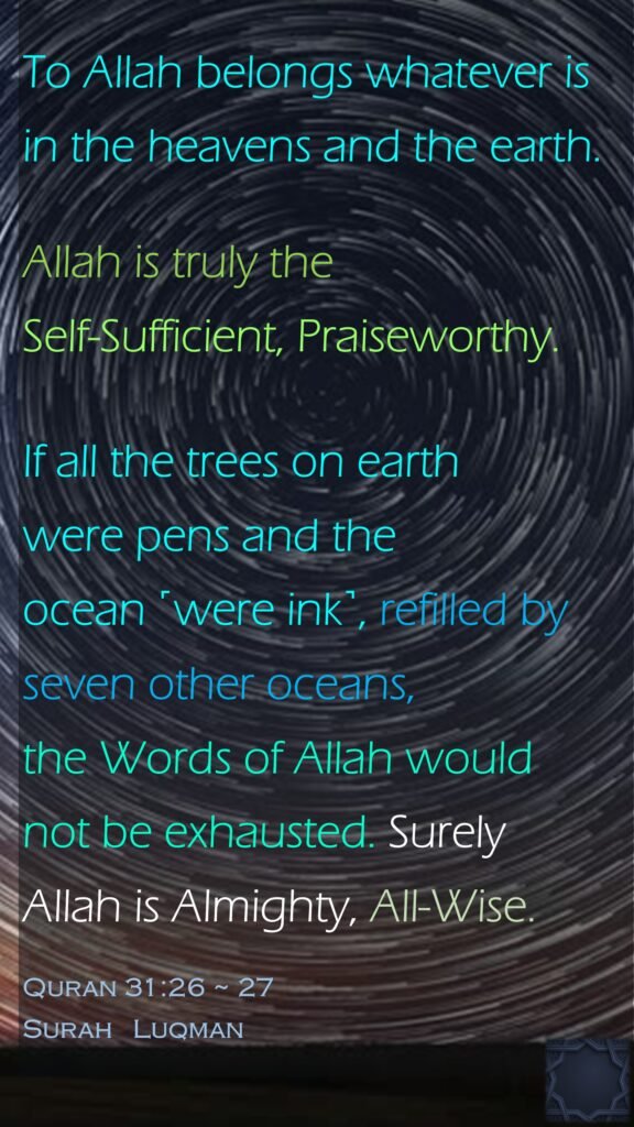 To Allah belongs whatever is in the heavens and the earth. Allah is truly the Self-Sufficient, Praiseworthy.
31:27  If all the trees on earth were pens and the ocean ˹were ink˺, refilled by seven other oceans, the Words of Allah would not be exhausted. Surely Allah is Almighty, All-Wise.