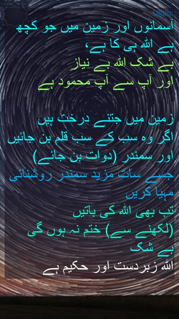 آسمانوں اور زمین میں جو کچھ ہے اللہ ہی کا ہے، 
بے شک اللہ بے نیاز 
اور آپ سے آپ محمود ہے 

زمین میں جتنے درخت ہیں 
اگر وہ سب کے سب قلم بن جائیں اور سمندر (دوات بن جائے) جسے سات مزید سمندر روشنائی مہیا کریں 
تب بھی اللہ کی باتیں 
(لکھنے سے) ختم نہ ہوں گی 
بے شک 
اللہ زبردست اور حکیم ہے 