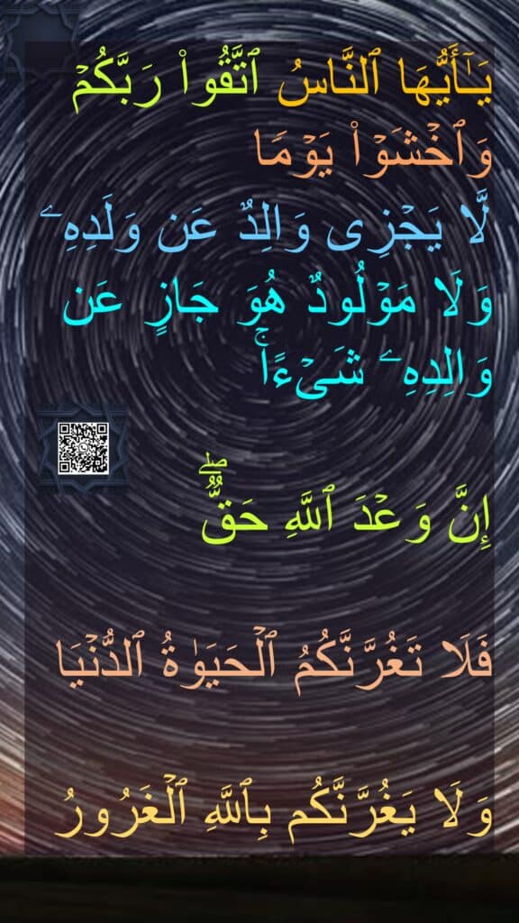 یَـٰۤأَیُّهَا ٱلنَّاسُ ٱتَّقُوا۟ رَبَّكُمۡ وَٱخۡشَوۡا۟ یَوۡمࣰا 
لَّا یَجۡزِی وَالِدٌ عَن وَلَدِهِۦ وَلَا مَوۡلُودٌ هُوَ جَازٍ عَن وَالِدِهِۦ شَیۡءًاۚ
 
إِنَّ وَعۡدَ ٱللَّهِ حَقࣱّۖ 

فَلَا تَغُرَّنَّكُمُ ٱلۡحَیَوٰةُ ٱلدُّنۡیَا 

وَلَا یَغُرَّنَّكُم بِٱللَّهِ ٱلۡغَرُورُ
