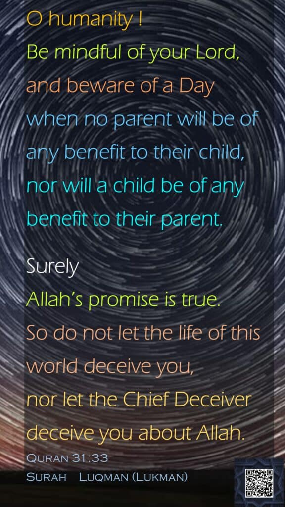 O humanity ! Be mindful of your Lord, and beware of a Day when no parent will be of any benefit to their child, nor will a child be of any benefit to their parent.Surely Allah’s promise is true. So do not let the life of this world deceive you, nor let the Chief Deceiver deceive you about Allah.Quran 31:33Surah    Luqman (Lukman) 