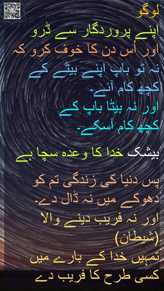 لوگو 
اپنے پروردگار سے ڈرو 
اور اُس دن کا خوف کرو کہ نہ تو باپ اپنے بیٹے کے کچھ کام آئے۔ 
اور نہ بیٹا باپ کے 
کچھ کام آسکے۔ 

بیشک خدا کا وعدہ سچا ہے

پس دنیا کی زندگی تم کو دھوکے میں نہ ڈال دے۔ 
اور نہ فریب دینے والا (شیطان) 
تمہیں خدا کے بارے میں کسی طرح کا فریب دے 
