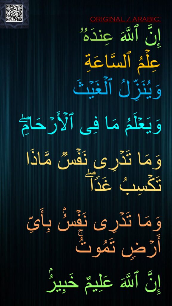 إِنَّ ٱللَّهَ عِندَهُۥ 
عِلۡمُ ٱلسَّاعَةِ 
وَیُنَزِّلُ ٱلۡغَیۡثَ 

وَیَعۡلَمُ مَا فِی ٱلۡأَرۡحَامِۖ 

وَمَا تَدۡرِی نَفۡسࣱ مَّاذَا تَكۡسِبُ غَدࣰاۖ 

وَمَا تَدۡرِی نَفۡسُۢ بِأَیِّ أَرۡضࣲ تَمُوتُۚ 

إِنَّ ٱللَّهَ عَلِیمٌ خَبِیرُۢ
