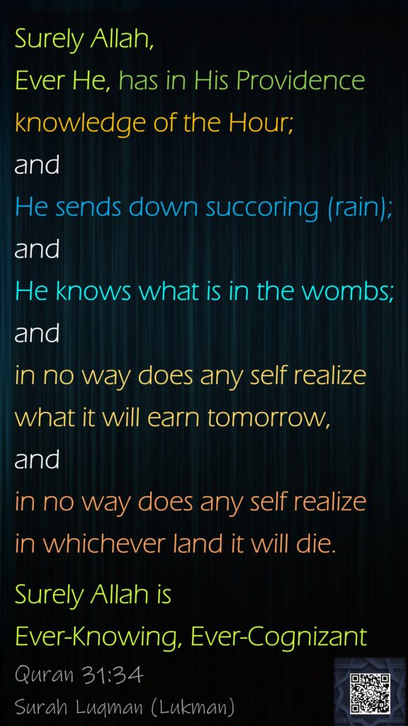 Surely Allah, Ever He, has in His Providence knowledge of the Hour; and He sends down succoring (rain); and He knows what is in the wombs; and in no way does any self realize what it will earn tomorrow, and in no way does any self realize in whichever land it will die. Surely Allah is Ever-Knowing, Ever-CognizantQuran 31:34Surah Luqman (Lukman)