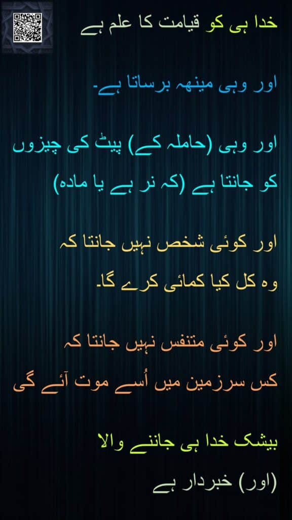 خدا ہی کو قیامت کا علم ہے 

اور وہی مینھہ برساتا ہے۔ 

اور وہی (حاملہ کے) پیٹ کی چیزوں کو جانتا ہے (کہ نر ہے یا مادہ) 

اور کوئی شخص نہیں جانتا کہ 
وہ کل کیا کمائی کرے گا۔ 

اور کوئی متنفس نہیں جانتا کہ 
کس سرزمین میں اُسے موت آئے گی 

بیشک خدا ہی جاننے والا 
(اور) خبردار ہے
