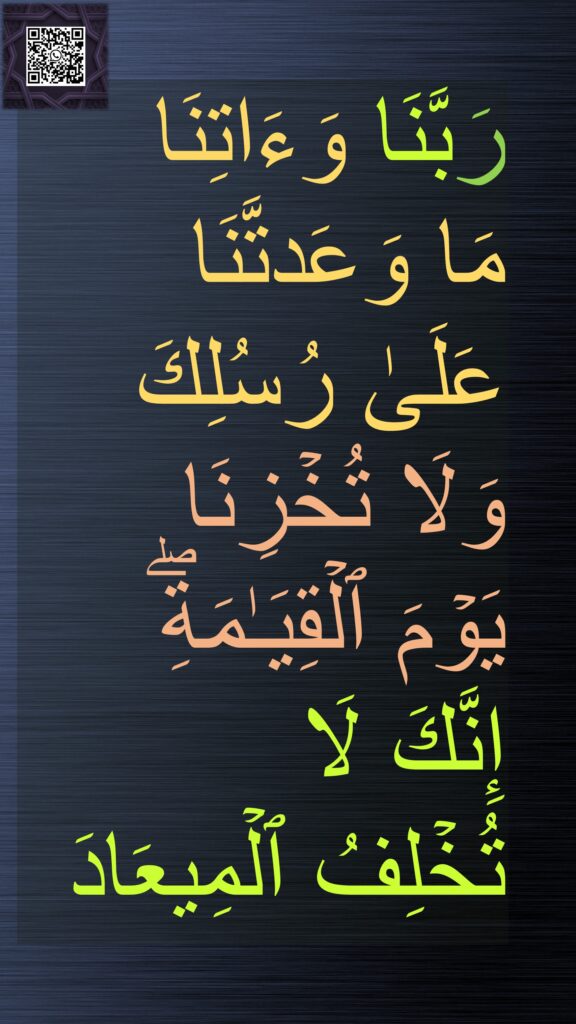 رَبَّنَا وَءَاتِنَا 
مَا وَعَدتَّنَا 
عَلَىٰ رُسُلِكَ 
وَلَا تُخۡزِنَا 
یَوۡمَ ٱلۡقِیَـٰمَةِۖ 
إِنَّكَ لَا 
تُخۡلِفُ ٱلۡمِیعَادَ
