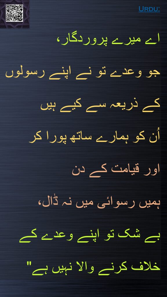 اے میرے پروردگار، 
جو وعدے تو نے اپنے رسولوں کے ذریعہ سے کیے ہیں 
اُن کو ہمارے ساتھ پورا کر 
اور قیامت کے دن 
ہمیں رسوائی میں نہ ڈال، 
بے شک تو اپنے وعدے کے خلاف کرنے والا نہیں ہے"
