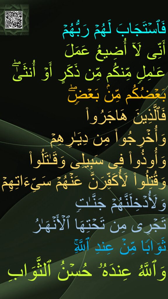 فَٱسۡتَجَابَ لَهُمۡ رَبُّهُمۡ 
أَنِّی لَاۤ أُضِیعُ عَمَلَ 
عَـٰمِلࣲ مِّنكُم مِّن ذَكَرٍ أَوۡ أُنثَىٰۖ 
بَعۡضُكُم مِّنۢ بَعۡضࣲۖ 
فَٱلَّذِینَ هَاجَرُوا۟ 
وَأُخۡرِجُوا۟ مِن دِیَـٰرِهِمۡ 
وَأُوذُوا۟ فِی سَبِیلِی وَقَـٰتَلُوا۟ وَقُتِلُوا۟ لَأُكَفِّرَنَّ عَنۡهُمۡ سَیِّءَاتِهِمۡ 
وَلَأُدۡخِلَنَّهُمۡ جَنَّـٰتࣲ 
تَجۡرِی مِن تَحۡتِهَا ٱلۡأَنۡهَـٰرُ 
ثَوَابࣰا مِّنۡ عِندِ ٱللَّهِۚ 
وَٱللَّهُ عِندَهُۥ حُسۡنُ ٱلثَّوَابِ 
