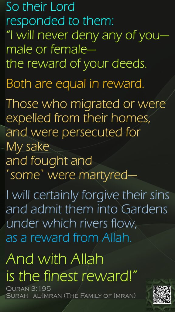 So their Lord responded to them: “I will never deny any of you—male or female—the reward of your deeds.Both are equal in reward.Those who migrated or were expelled from their homes, and were persecuted for My sake and fought and ˹some˺ were martyred—I will certainly forgive their sins and admit them into Gardens under which rivers flow, as a reward from Allah. And with Allah is the finest reward!”Quran 3:195Surah   al-Imran (The Family of Imran)