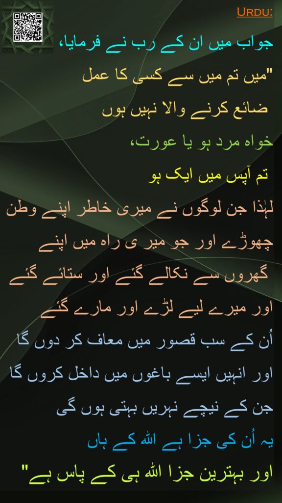 جواب میں ان کے رب نے فرمایا، 
"میں تم میں سے کسی کا عمل
 ضائع کرنے والا نہیں ہوں 
خواہ مرد ہو یا عورت، 
 تم آپس میں ایک ہو
لہٰذا جن لوگوں نے میری خاطر اپنے وطن چھوڑے اور جو میر ی راہ میں اپنے
 گھروں سے نکالے گئے اور ستائے گئے 
اور میرے لیے لڑے اور مارے گئے 
اُن کے سب قصور میں معاف کر دوں گا 
اور انہیں ایسے باغوں میں داخل کروں گا جن کے نیچے نہریں بہتی ہوں گی 
یہ اُن کی جزا ہے اللہ کے ہاں 
اور بہترین جزا اللہ ہی کے پاس ہے"
