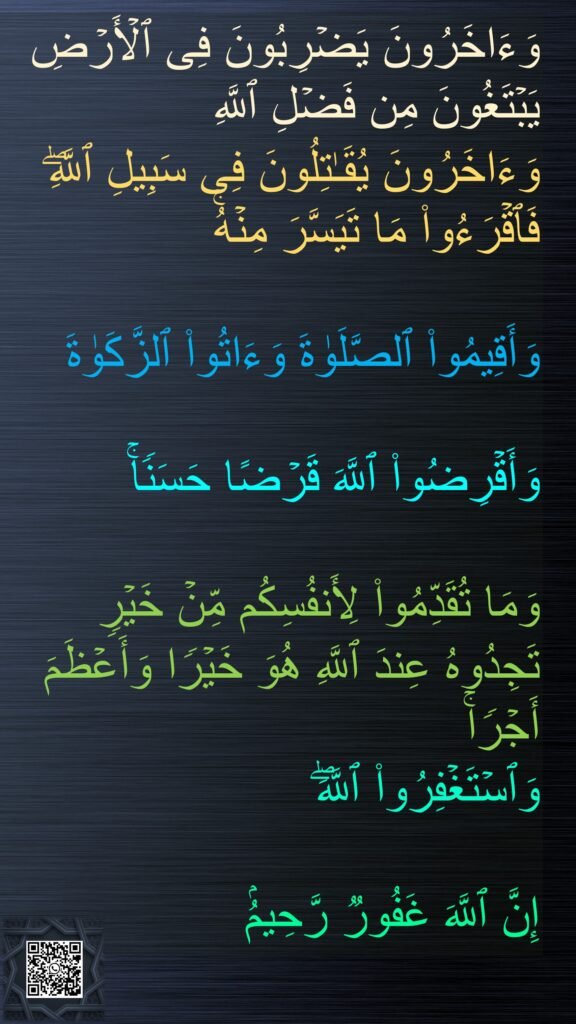 وَءَاخَرُونَ یَضۡرِبُونَ فِی ٱلۡأَرۡضِ یَبۡتَغُونَ مِن فَضۡلِ ٱللَّهِ 
وَءَاخَرُونَ یُقَـٰتِلُونَ فِی سَبِیلِ ٱللَّهِۖ فَٱقۡرَءُوا۟ مَا تَیَسَّرَ مِنۡهُۚ 

وَأَقِیمُوا۟ ٱلصَّلَوٰةَ وَءَاتُوا۟ ٱلزَّكَوٰةَ 

وَأَقۡرِضُوا۟ ٱللَّهَ قَرۡضًا حَسَنࣰاۚ 

وَمَا تُقَدِّمُوا۟ لِأَنفُسِكُم مِّنۡ خَیۡرࣲ تَجِدُوهُ عِندَ ٱللَّهِ هُوَ خَیۡرࣰا وَأَعۡظَمَ أَجۡرࣰاۚ 
وَٱسۡتَغۡفِرُوا۟ ٱللَّهَۖ 

إِنَّ ٱللَّهَ غَفُورࣱ رَّحِیمُۢ 
