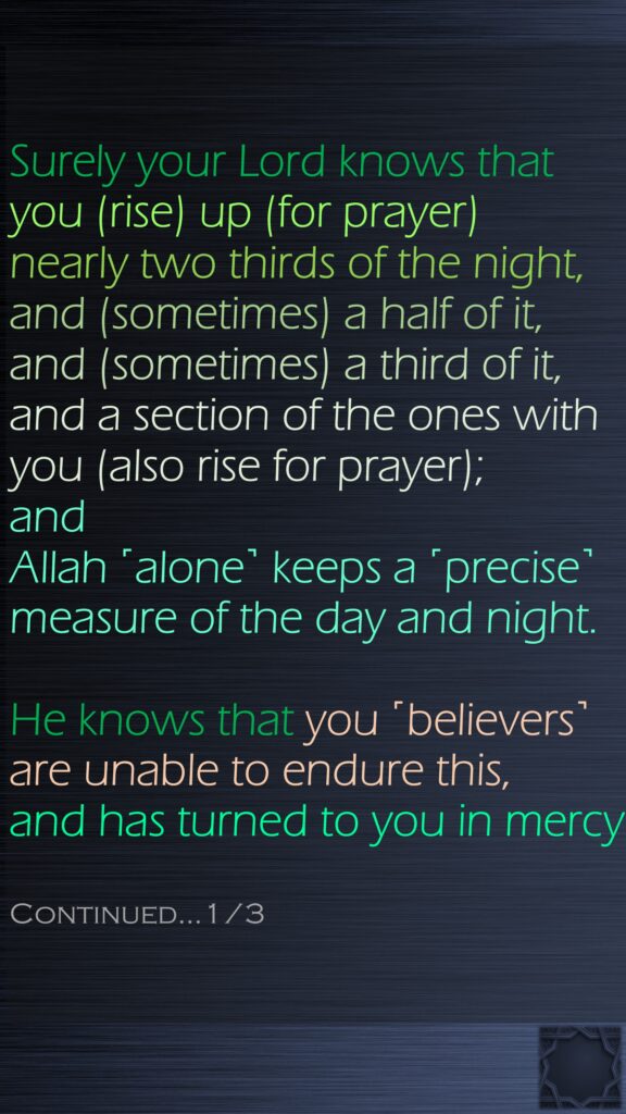 Surely your Lord knows that you (rise) up (for prayer) nearly two thirds of the night, and (sometimes) a half of it, and (sometimes) a third of it, and a section of the ones with you (also rise for prayer); and Allah ˹alone˺ keeps a ˹precise˺ measure of the day and night.He knows that you ˹believers˺ are unable to endure this, and has turned to you in mercy. Continued…1/3