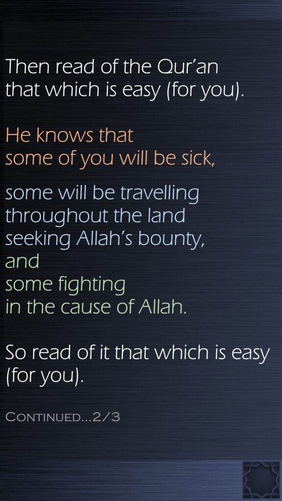 Then read of the Qur’an that which is easy (for you). He knows that some of you will be sick, some will be travelling throughout the land seeking Allah’s bounty, and some fighting in the cause of Allah.So read of it that which is easy (for you). Continued…2/3