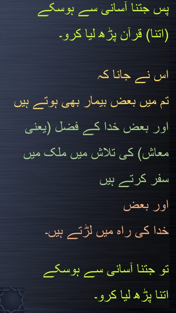 پس جتنا آسانی سے ہوسکے 
(اتنا) قرآن پڑھ لیا کرو۔

اس نے جانا کہ 
تم میں بعض بیمار بھی ہوتے ہیں اور بعض خدا کے فضل (یعنی معاش) کی تلاش میں ملک میں سفر کرتے ہیں 
اور بعض 
خدا کی راہ میں لڑتے ہیں۔ 

تو جتنا آسانی سے ہوسکے 
اتنا پڑھ لیا کرو۔ 