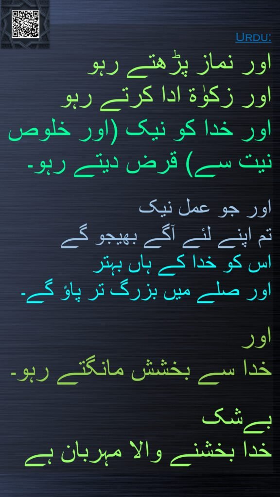 اور نماز پڑھتے رہو 
اور زکوٰة ادا کرتے رہو 
اور خدا کو نیک (اور خلوص نیت سے) قرض دیتے رہو۔ 

اور جو عمل نیک 
تم اپنے لئے آگے بھیجو گے 
اس کو خدا کے ہاں بہتر 
اور صلے میں بزرگ تر پاؤ گے۔ 

اور 
خدا سے بخشش مانگتے رہو۔ 

بےشک 
خدا بخشنے والا مہربان ہے
