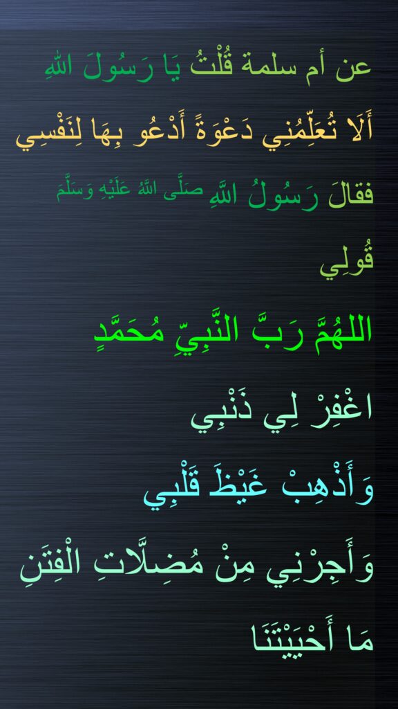 عن أم سلمة قُلْتُ يَا رَسُولَ اللهِ 
أَلَا تُعَلِّمُنِي دَعْوَةً أَدْعُو بِهَا لِنَفْسِي فقالَ رَسُولُ اللَّهِ صَلَّى اللَّهُ عَلَيْهِ وَسَلَّمَ 
قُولِي 
اللهُمَّ رَبَّ النَّبِيِّ مُحَمَّدٍ 
اغْفِرْ لِي ذَنْبِي 
وَأَذْهِبْ غَيْظَ قَلْبِي 
وَأَجِرْنِي مِنْ مُضِلَّاتِ الْفِتَنِ 
مَا أَحْيَيْتَنَا
