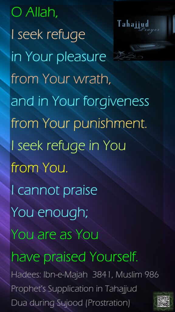 O Allah, I seek refuge in Your pleasure from Your wrath, and in Your forgiveness from Your punishment. I seek refuge in You from You. I cannot praise You enough; You are as You have praised Yourself.Hadees: Ibn-e-Majah  3841, Muslim 986Prophet’s Supplication in TahajjudDua during Sujood (Prostration)