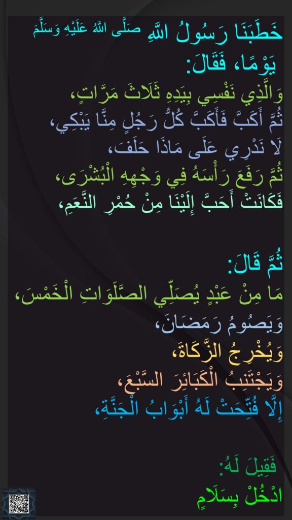  ابوہریرہ اور ابوسعید رضی الله عنہما کہتے ہیں کہ   
رسول اللہ صلی اللہ علیہ وسلم نے ہمیں ایک دن خطبہ دیا۔ 
آپ نے تین بار فرمایا: 
”قسم ہے اس ذات کی جس کے ہاتھ میں میری جان ہے“، 
پھر آپ نے سر جھکا لیا 
تو ہم سے ہر شخص سر جھکا کر رونے لگا، 
ہم نہیں جان سکے آپ نے کس بات پر قسم کھائی ہے، 
پھر آپ نے اپنا سر اٹھایا، 
آپ کے چہرے پر بشارت تھی جو ہمیں سرخ اونٹ پانے کی خوشی سے زیادہ محبوب تھی،
 پھر آپ نے فرمایا: 
”جو بندہ بھی پانچوں وقت کی نماز پڑھے، روزے رمضان رکھے، اور زکاۃ ادا کرے، اور ساتوں کبائر سے بچے 
تو اس کے لیے جنت کے دروازے 
کھول دیے جائیں گے،
 
اور اس سے کہا جائے گا: 
سلامتی کے ساتھ جنت میں داخل ہو جاؤ“۔ 
