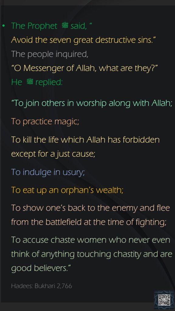 The Prophet ﷺ  said, “Avoid the seven great destructive sins.” The people inquired, “O Messenger of Allah, what are they?” He ﷺ  replied:“To join others in worship along with Allah;To practice magic;To kill the life which Allah has forbidden except for a just cause;To indulge in usury;To eat up an orphan’s wealth;To show one’s back to the enemy and flee from the battlefield at the time of fighting;To accuse chaste women who never even think of anything touching chastity and are good believers.”Hadees: Bukhari 2,766