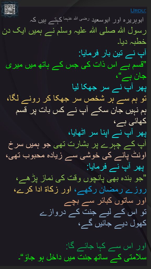 ابوہریرہ اور ابوسعید رضی الله عنہما کہتے ہیں کہ   
رسول اللہ صلی اللہ علیہ وسلم نے ہمیں ایک دن خطبہ دیا۔ 
آپ نے تین بار فرمایا: 
”قسم ہے اس ذات کی جس کے ہاتھ میں میری جان ہے“، 
پھر آپ نے سر جھکا لیا 
تو ہم سے ہر شخص سر جھکا کر رونے لگا، 
ہم نہیں جان سکے آپ نے کس بات پر قسم کھائی ہے، 
پھر آپ نے اپنا سر اٹھایا، 
آپ کے چہرے پر بشارت تھی جو ہمیں سرخ اونٹ پانے کی خوشی سے زیادہ محبوب تھی،
 پھر آپ نے فرمایا: 
”جو بندہ بھی پانچوں وقت کی نماز پڑھے، روزے رمضان رکھے، اور زکاۃ ادا کرے، اور ساتوں کبائر سے بچے 
تو اس کے لیے جنت کے دروازے 
کھول دیے جائیں گے،
 
اور اس سے کہا جائے گا: 
سلامتی کے ساتھ جنت میں داخل ہو جاؤ“۔ 
