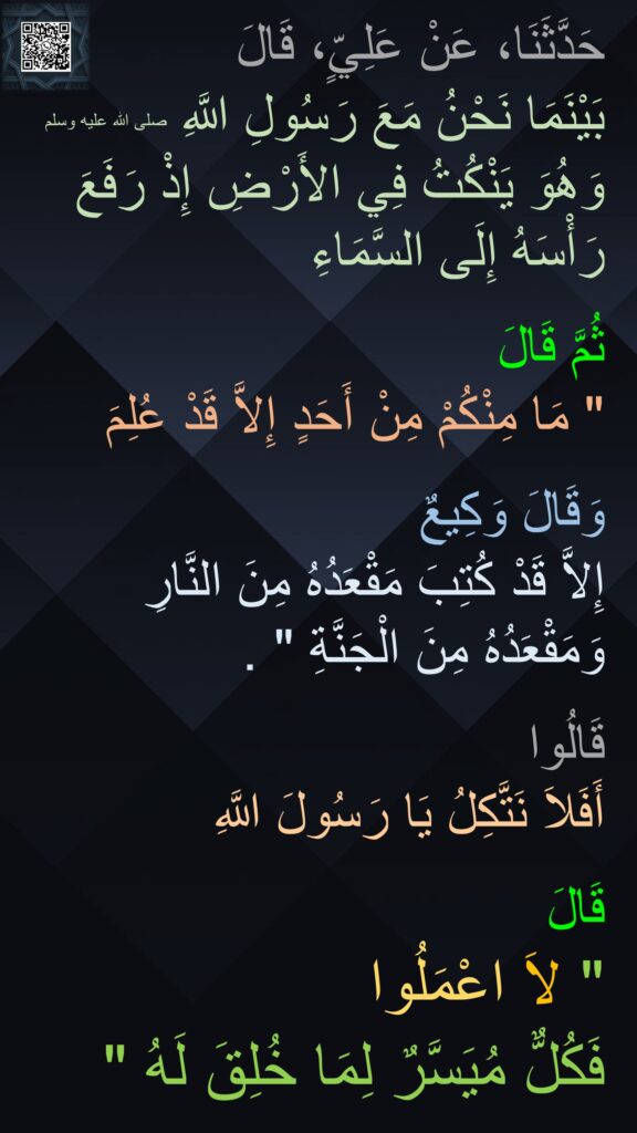 حَدَّثَنَا، عَنْ عَلِيٍّ، قَالَ 
بَيْنَمَا نَحْنُ مَعَ رَسُولِ اللَّهِ صلى الله عليه وسلم وَهُوَ يَنْكُتُ فِي الأَرْضِ إِذْ رَفَعَ رَأْسَهُ إِلَى السَّمَاءِ 

ثُمَّ قَالَ ‏
"‏ مَا مِنْكُمْ مِنْ أَحَدٍ إِلاَّ قَدْ عُلِمَ 

وَقَالَ وَكِيعٌ 
إِلاَّ قَدْ كُتِبَ مَقْعَدُهُ مِنَ النَّارِ وَمَقْعَدُهُ مِنَ الْجَنَّةِ ‏"‏ ‏.‏ 

قَالُوا 
أَفَلاَ نَتَّكِلُ يَا رَسُولَ اللَّهِ 

قَالَ 
‏"‏ لاَ اعْمَلُوا 
فَكُلٌّ مُيَسَّرٌ لِمَا خُلِقَ لَهُ ‏"