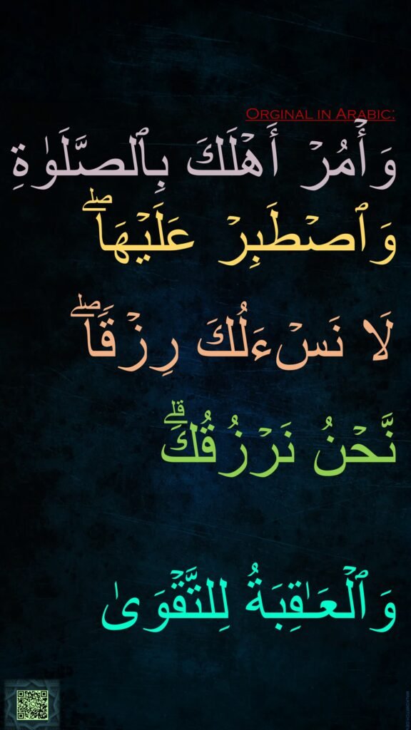 وَأۡمُرۡ أَهۡلَكَ بِٱلصَّلَوٰةِ وَٱصۡطَبِرۡ عَلَیۡهَاۖ 

لَا نَسۡءَلُكَ رِزۡقࣰاۖ

نَّحۡنُ نَرۡزُقُكَۗ

وَٱلۡعَـٰقِبَةُ لِلتَّقۡوَىٰ
