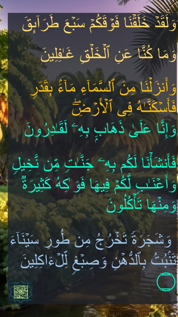 وَلَقَدۡ خَلَقۡنَا فَوۡقَكُمۡ سَبۡعَ طَرَاۤىِٕقَ 

وَمَا كُنَّا عَنِ ٱلۡخَلۡقِ غَـٰفِلِینَ 

وَأَنزَلۡنَا مِنَ ٱلسَّمَاۤءِ مَاۤءَۢ بِقَدَرࣲ فَأَسۡكَنَّـٰهُ فِی ٱلۡأَرۡضِۖ 
وَإِنَّا عَلَىٰ ذَهَابِۭ بِهِۦ لَقَـٰدِرُونَ 

فَأَنشَأۡنَا لَكُم بِهِۦ جَنَّـٰتࣲ مِّن نَّخِیلࣲ وَأَعۡنَـٰبࣲ لَّكُمۡ فِیهَا فَوَ ٰكِهُ كَثِیرَةࣱ وَمِنۡهَا تَأۡكُلُونَ 

 وَشَجَرَةࣰ تَخۡرُجُ مِن طُورِ سَیۡنَاۤءَ تَنۢبُتُ بِٱلدُّهۡنِ وَصِبۡغࣲ لِّلۡءَاكِلِینَ ۝
