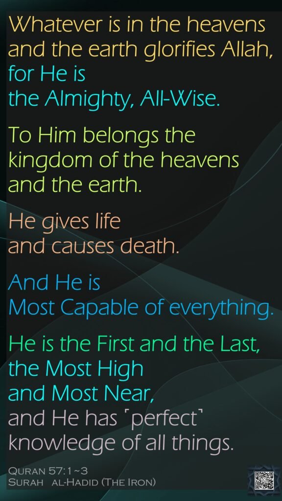 Whatever is in the heavens and the earth glorifies Allah, for He is the Almighty, All-Wise.To Him belongs the kingdom of the heavens and the earth. He gives life and causes death. And He is Most Capable of everything.He is the First and the Last, the Most High and Most Near, and He has ˹perfect˺ knowledge of all things.Quran 57:1~3Surah   al-Hadid (The Iron)