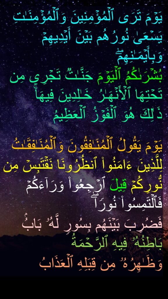 یَوۡمَ تَرَى ٱلۡمُؤۡمِنِینَ وَٱلۡمُؤۡمِنَـٰتِ یَسۡعَىٰ نُورُهُم بَیۡنَ أَیۡدِیهِمۡ وَبِأَیۡمَـٰنِهِمۖ 
بُشۡرَىٰكُمُ ٱلۡیَوۡمَ جَنَّـٰتࣱ تَجۡرِی مِن تَحۡتِهَا ٱلۡأَنۡهَـٰرُ خَـٰلِدِینَ فِیهَاۚ 
ذَ ٰلِكَ هُوَ ٱلۡفَوۡزُ ٱلۡعَظِیمُ 

یَوۡمَ یَقُولُ ٱلۡمُنَـٰفِقُونَ وَٱلۡمُنَـٰفِقَـٰتُ لِلَّذِینَ ءَامَنُوا۟ ٱنظُرُونَا نَقۡتَبِسۡ مِن نُّورِكُمۡ قِیلَ ٱرۡجِعُوا۟ وَرَاۤءَكُمۡ فَٱلۡتَمِسُوا۟ نُورࣰاۖ 
فَضُرِبَ بَیۡنَهُم بِسُورࣲ لَّهُۥ بَابُۢ بَاطِنُهُۥ فِیهِ ٱلرَّحۡمَةُ 
وَظَـٰهِرُهُۥ مِن قِبَلِهِ ٱلۡعَذَابُ
