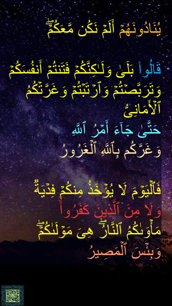 یُنَادُونَهُمۡ أَلَمۡ نَكُن مَّعَكُمۡۖ 

قَالُوا۟ بَلَىٰ وَلَـٰكِنَّكُمۡ فَتَنتُمۡ أَنفُسَكُمۡ وَتَرَبَّصۡتُمۡ وَٱرۡتَبۡتُمۡ وَغَرَّتۡكُمُ ٱلۡأَمَانِیُّ 
حَتَّىٰ جَاۤءَ أَمۡرُ ٱللَّهِ 
وَغَرَّكُم بِٱللَّهِ ٱلۡغَرُورُ 

فَٱلۡیَوۡمَ لَا یُؤۡخَذُ مِنكُمۡ فِدۡیَةࣱ 
وَلَا مِنَ ٱلَّذِینَ كَفَرُوا۟ۚ 
مَأۡوَىٰكُمُ ٱلنَّارُۖ هِیَ مَوۡلَىٰكُمۡۖ 
وَبِئۡسَ ٱلۡمَصِیرُ