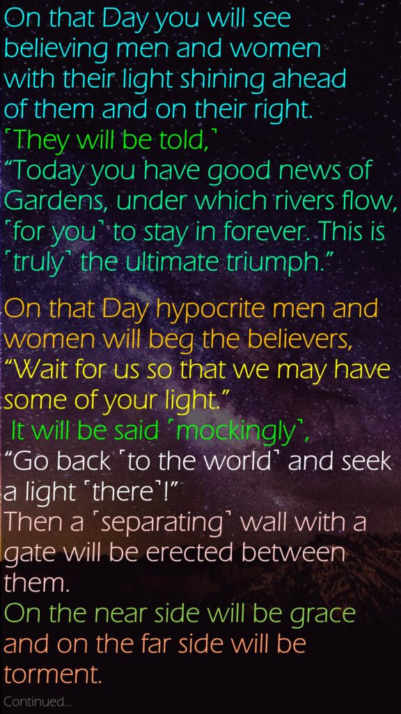 On that Day you will see believing men and women with their light shining ahead of them and on their right. ˹They will be told,˺ “Today you have good news of Gardens, under which rivers flow, ˹for you˺ to stay in forever. This is ˹truly˺ the ultimate triumph.”On that Day hypocrite men and women will beg the believers, “Wait for us so that we may have some of your light.” It will be said ˹mockingly˺, “Go back ˹to the world˺ and seek a light ˹there˺!” Then a ˹separating˺ wall with a gate will be erected between them. On the near side will be grace and on the far side will be torment.Continued… 