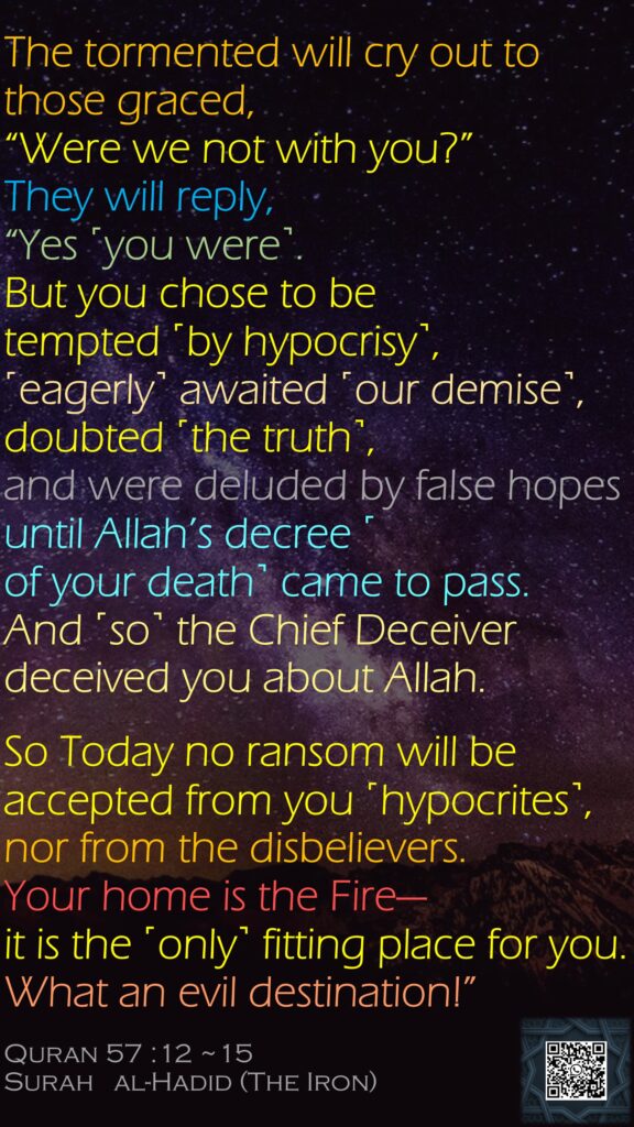 The tormented will cry out to those graced, “Were we not with you?” They will reply, “Yes ˹you were˺. But you chose to be tempted ˹by hypocrisy˺, ˹eagerly˺ awaited ˹our demise˺, doubted ˹the truth˺, and were deluded by false hopes until Allah’s decree ˹of your death˺ came to pass.And ˹so˺ the Chief Deceiver deceived you about Allah.So Today no ransom will be accepted from you ˹hypocrites˺, nor from the disbelievers. Your home is the Fire—it is the ˹only˺ fitting place for you. What an evil destination!”Quran 57 :12 ~15Surah   al-Hadid (The Iron)