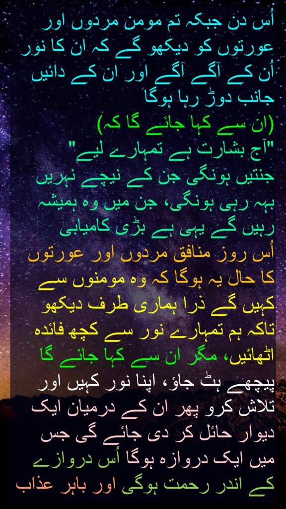 اُس دن جبکہ تم مومن مردوں اور عورتوں کو دیکھو گے کہ ان کا نور اُن کے آگے آگے اور ان کے دائیں جانب دوڑ رہا ہوگا 
(ان سے کہا جائے گا کہ) 
"آج بشارت ہے تمہارے لیے" 
جنتیں ہونگی جن کے نیچے نہریں بہہ رہی ہونگی، جن میں وہ ہمیشہ رہیں گے یہی ہے بڑی کامیابی 
اُس روز منافق مردوں اور عورتوں کا حال یہ ہوگا کہ وہ مومنوں سے کہیں گے ذرا ہماری طرف دیکھو تاکہ ہم تمہارے نور سے کچھ فائدہ اٹھائیں، مگر ان سے کہا جائے گا پیچھے ہٹ جاؤ، اپنا نور کہیں اور تلاش کرو پھر ان کے درمیان ایک دیوار حائل کر دی جائے گی جس میں ایک دروازہ ہوگا اُس دروازے کے اندر رحمت ہوگی اور باہر عذاب

