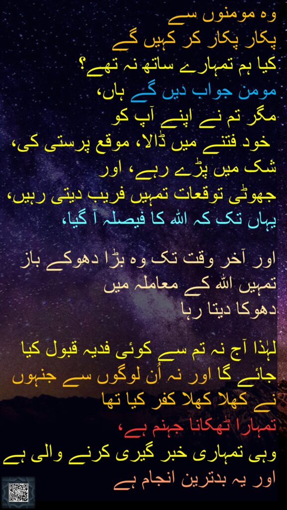 وہ مومنوں سے 
پکار پکار کر کہیں گے 
کیا ہم تمہارے ساتھ نہ تھے؟ 
مومن جواب دیں گے ہاں، 
مگر تم نے اپنے آپ کو
 خود فتنے میں ڈالا، موقع پرستی کی، 
شک میں پڑے رہے، اور 
جھوٹی توقعات تمہیں فریب دیتی رہیں، یہاں تک کہ اللہ کا فیصلہ آ گیا،
 
اور آخر وقت تک وہ بڑا دھوکے باز تمہیں اللہ کے معاملہ میں 
دھوکا دیتا رہا
 
لہٰذا آج نہ تم سے کوئی فدیہ قبول کیا جائے گا اور نہ اُن لوگوں سے جنہوں نے کھلا کھلا کفر کیا تھا 
تمہارا ٹھکانا جہنم ہے، 
وہی تمہاری خبر گیری کرنے والی ہے اور یہ بدترین انجام ہے
