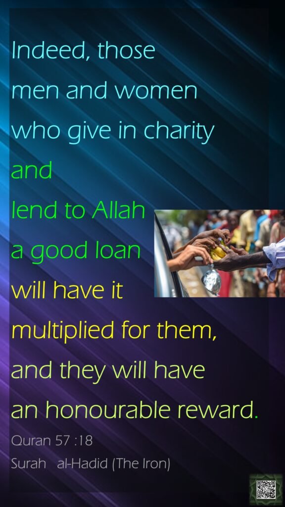 Indeed, those men and women who give in charity and lend to Allah a good loan will have it multiplied for them, and they will have an honourable reward.Quran 57 :18Surah   al-Hadid (The Iron)
