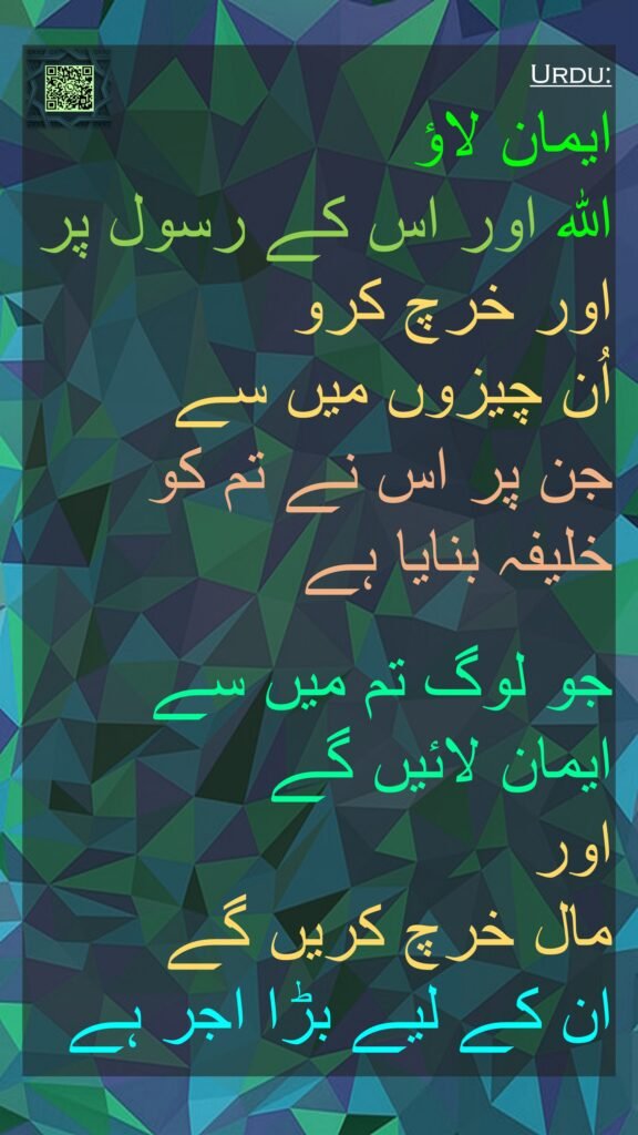 ایمان لاؤ 
اللہ اور اس کے رسول پر اور خرچ کرو 
اُن چیزوں میں سے 
جن پر اس نے تم کو خلیفہ بنایا ہے 

جو لوگ تم میں سے ایمان لائیں گے 
اور 
مال خرچ کریں گے 
ان کے لیے بڑا اجر ہے
