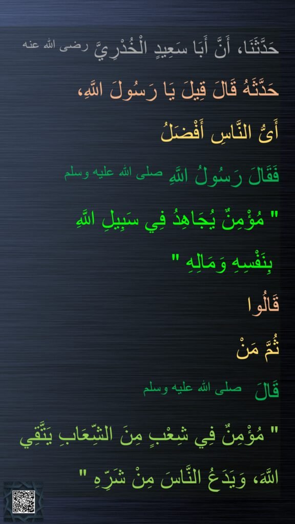 حَدَّثَنَا، أَنَّ أَبَا سَعِيدٍ الْخُدْرِيَّ رضى الله عنه
حَدَّثَهُ قَالَ قِيلَ يَا رَسُولَ اللَّهِ، 
أَىُّ النَّاسِ أَفْضَلُ 
فَقَالَ رَسُولُ اللَّهِ صلى الله عليه وسلم ‏
"‏ مُؤْمِنٌ يُجَاهِدُ فِي سَبِيلِ اللَّهِ 
بِنَفْسِهِ وَمَالِهِ ‏"‏‏‏ 
قَالُوا 
ثُمَّ مَنْ 
قَالَ  صلى الله عليه وسلم 
‏"‏ مُؤْمِنٌ فِي شِعْبٍ مِنَ الشِّعَابِ يَتَّقِي اللَّهَ، وَيَدَعُ النَّاسَ مِنْ شَرِّهِ ‏"