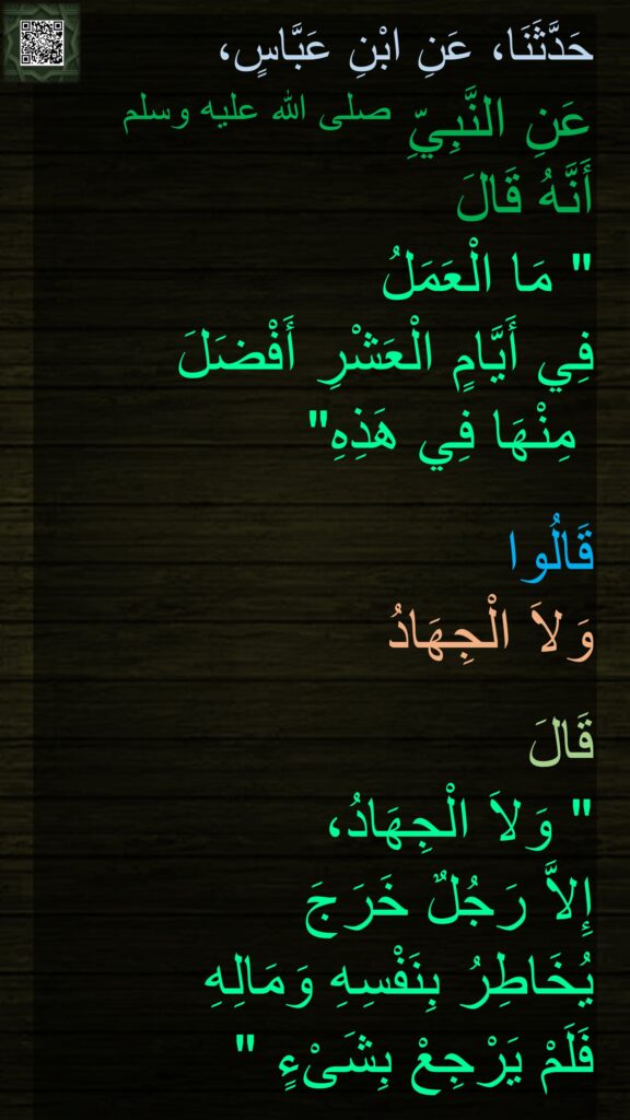 حَدَّثَنَا، عَنِ ابْنِ عَبَّاسٍ، 
عَنِ النَّبِيِّ صلى الله عليه وسلم 
أَنَّهُ قَالَ ‏
"‏ مَا الْعَمَلُ 
فِي أَيَّامٍ الْعَشْرِ أَفْضَلَ 
مِنْهَا فِي هَذِهِ‏"‏‏‏ 

قَالُوا 
وَلاَ الْجِهَادُ 

قَالَ ‏
"‏ وَلاَ الْجِهَادُ، 
إِلاَّ رَجُلٌ خَرَجَ 
يُخَاطِرُ بِنَفْسِهِ وَمَالِهِ 
فَلَمْ يَرْجِعْ بِشَىْءٍ ‏"