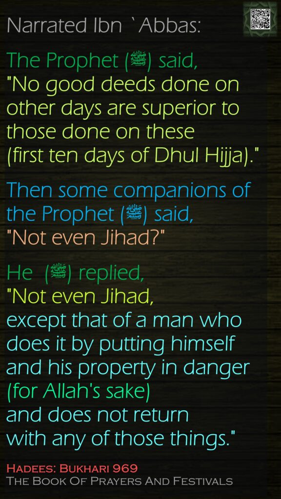 Narrated Ibn `Abbas:The Prophet (ﷺ) said, "No good deeds done on other days are superior to those done on these (first ten days of Dhul Hijja)." Then some companions of the Prophet (ﷺ) said, "Not even Jihad?" He  (ﷺ) replied, "Not even Jihad, except that of a man who does it by putting himself and his property in danger (for Allah's sake) and does not return with any of those things."Hadees: Bukhari 969The Book Of Prayers And Festivals
