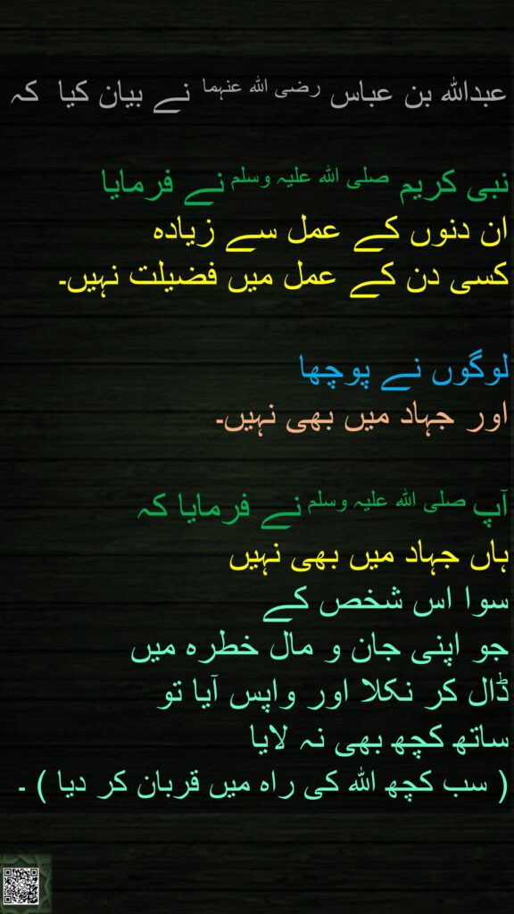 عبداللہ بن عباس رضی اللہ عنہما  نے بیان کیا  کہ
   
نبی کریم صلی اللہ علیہ وسلم نے فرمایا 
ان دنوں کے عمل سے زیادہ 
کسی دن کے عمل میں فضیلت نہیں۔ 

لوگوں نے پوچھا 
اور جہاد میں بھی نہیں۔ 

آپ صلی اللہ علیہ وسلم نے فرمایا کہ 
ہاں جہاد میں بھی نہیں 
سوا اس شخص کے 
جو اپنی جان و مال خطرہ میں 
ڈال کر نکلا اور واپس آیا تو 
ساتھ کچھ بھی نہ لایا  
( سب کچھ اللہ کی راہ میں قربان کر دیا ) ۔ 