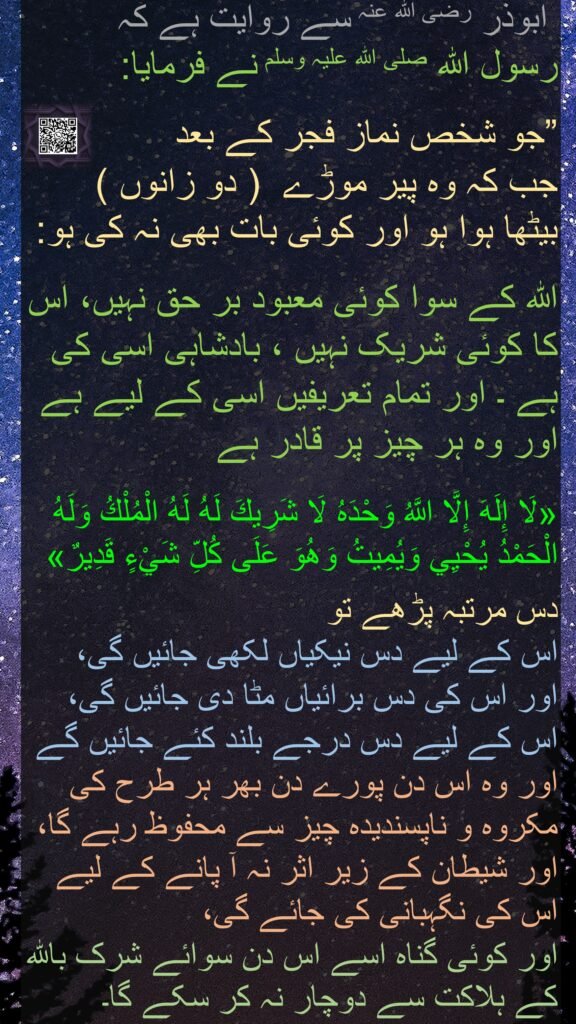 ابوذر رضی الله عنہ سے روایت ہے کہ   
رسول اللہ صلی اللہ علیہ وسلم نے فرمایا:

”جو شخص نماز فجر کے بعد 
جب کہ وہ پیر موڑے  ( دو زانوں )  بیٹھا ہوا ہو اور کوئی بات بھی نہ کی ہو:
 
اللہ کے سوا کوئی معبود بر حق نہیں، اس کا کوئی شریک نہیں ، بادشاہی اسی کی ہے ۔ اور تمام تعریفیں اسی کے لیے ہے اور وہ ہر چیز پر قادر ہے

«لَا إِلَهَ إِلَّا اللَّهُ وَحْدَهُ لَا شَرِيكَ لَهُ لَهُ الْمُلْكُ وَلَهُ الْحَمْدُ يُحْيِي وَيُمِيتُ وَهُوَ عَلَى كُلِّ شَيْءٍ قَدِيرٌ»
 
دس مرتبہ پڑھے تو 
اس کے لیے دس نیکیاں لکھی جائیں گی، 
اور اس کی دس برائیاں مٹا دی جائیں گی، اس کے لیے دس درجے بلند کئے جائیں گے اور وہ اس دن پورے دن بھر ہر طرح کی مکروہ و ناپسندیدہ چیز سے محفوظ رہے گا، اور شیطان کے زیر اثر نہ آ پانے کے لیے اس کی نگہبانی کی جائے گی، 
اور کوئی گناہ اسے اس دن سوائے شرک باللہ کے ہلاکت سے دوچار نہ کر سکے گا۔ 
