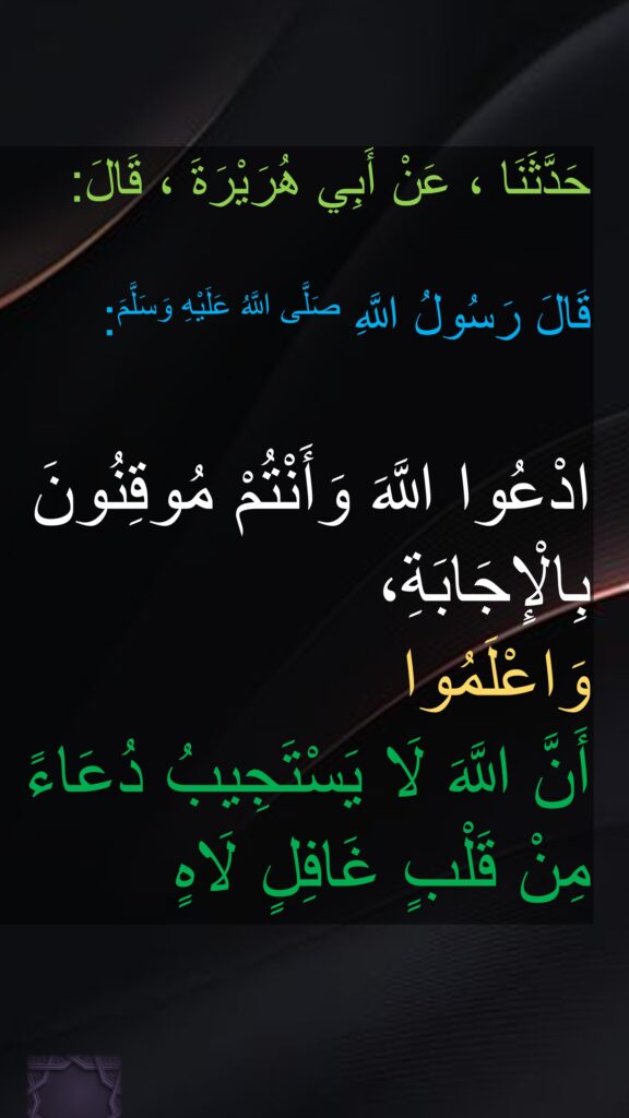 حَدَّثَنَا ، عَنْ أَبِي هُرَيْرَةَ ، قَالَ:

‏قَالَ رَسُولُ اللَّهِ صَلَّى اللَّهُ عَلَيْهِ وَسَلَّمَ:

ادْعُوا اللَّهَ وَأَنْتُمْ مُوقِنُونَ بِالْإِجَابَةِ،
‏‏‏‏‏‏وَاعْلَمُوا 
أَنَّ اللَّهَ لَا يَسْتَجِيبُ دُعَاءً مِنْ قَلْبٍ غَافِلٍ لَاهٍ
