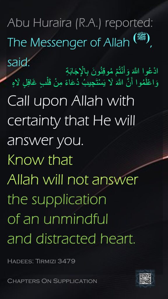 Abu Huraira (R.A.) reported: The Messenger of Allah (ﷺ), said:Call upon Allah with certainty that He will answer you. Know that Allah will not answer the supplication of an unmindful and distracted heart.Hadees: Tirmizi 3479Chapters On Supplication

ادْعُوا اللَّهَ وَأَنْتُمْ مُوقِنُونَ بِالْإِجَابَةِ 
وَاعْلَمُوا أَنَّ اللَّهَ لَا يَسْتَجِيبُ دُعَاءً مِنْ قَلْبٍ غَافِلٍ لَاهٍ
