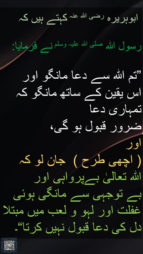 ابوہریرہ رضی الله عنہ کہتے ہیں کہ   

رسول اللہ صلی اللہ علیہ وسلم نے فرمایا: 

”تم اللہ سے دعا مانگو اور 
اس یقین کے ساتھ مانگو کہ تمہاری دعا 
ضرور قبول ہو گی، 
اور  
( اچھی طرح )  جان لو کہ 
اللہ تعالیٰ بےپرواہی اور 
بے توجہی سے مانگی ہوئی 
غفلت اور لہو و لعب میں مبتلا 
دل کی دعا قبول نہیں کرتا“۔ 
