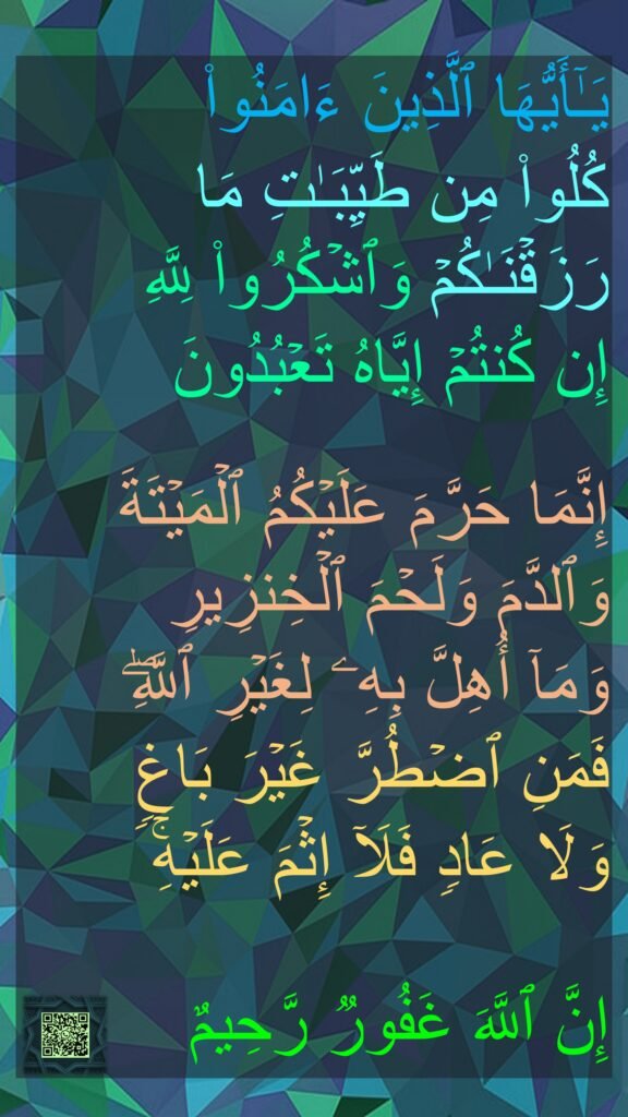 یَـٰۤأَیُّهَا ٱلَّذِینَ ءَامَنُوا۟ 
كُلُوا۟ مِن طَیِّبَـٰتِ مَا رَزَقۡنَـٰكُمۡ وَٱشۡكُرُوا۟ لِلَّهِ 
إِن كُنتُمۡ إِیَّاهُ تَعۡبُدُونَ 

إِنَّمَا حَرَّمَ عَلَیۡكُمُ ٱلۡمَیۡتَةَ وَٱلدَّمَ وَلَحۡمَ ٱلۡخِنزِیرِ 
وَمَاۤ أُهِلَّ بِهِۦ لِغَیۡرِ ٱللَّهِۖ 
فَمَنِ ٱضۡطُرَّ غَیۡرَ بَاغࣲ 
وَلَا عَادࣲ فَلَاۤ إِثۡمَ عَلَیۡهِۚ 

إِنَّ ٱللَّهَ غَفُورࣱ رَّحِیمٌ
