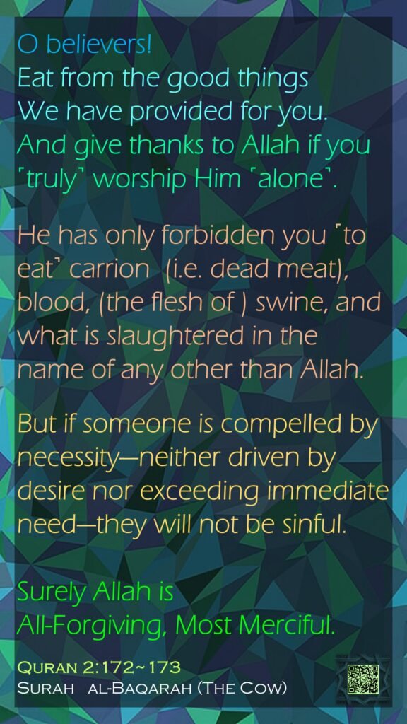 O believers! Eat from the good things We have provided for you. And give thanks to Allah if you ˹truly˺ worship Him ˹alone˺.He has only forbidden you ˹to eat˺ carrion  (i.e. dead meat), blood, (the flesh of ) swine, and what is slaughtered in the name of any other than Allah. But if someone is compelled by necessity—neither driven by desire nor exceeding immediate need—they will not be sinful. Surely Allah is All-Forgiving, Most Merciful.Quran 2:172~173Surah   al-Baqarah (The Cow)